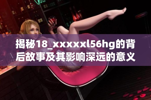 揭秘18_xxxxxl56hg的背后故事及其影响深远的意义