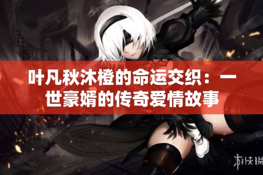 叶凡秋沐橙的命运交织：一世豪婿的传奇爱情故事