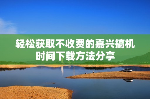 轻松获取不收费的嘉兴搞机时间下载方法分享