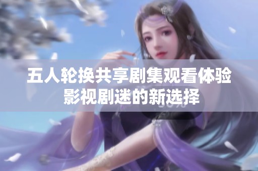 五人轮换共享剧集观看体验 影视剧迷的新选择