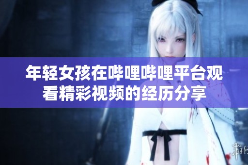 年轻女孩在哔哩哔哩平台观看精彩视频的经历分享