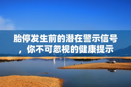 胎停发生前的潜在警示信号，你不可忽视的健康提示