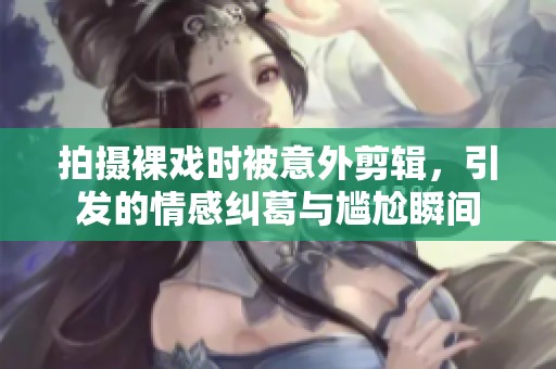 拍摄裸戏时被意外剪辑，引发的情感纠葛与尴尬瞬间