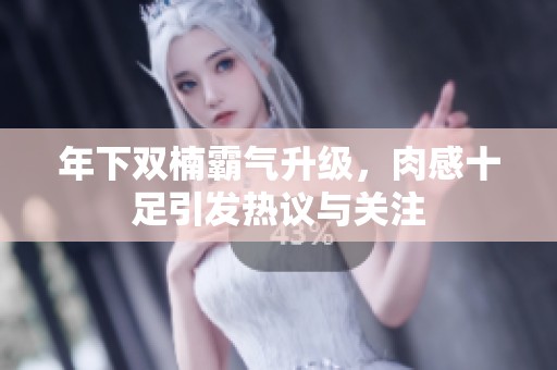 年下双楠霸气升级，肉感十足引发热议与关注