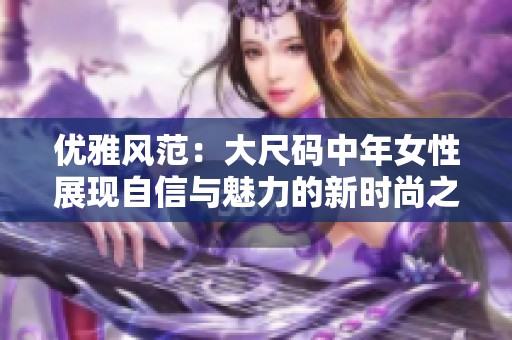 优雅风范：大尺码中年女性展现自信与魅力的新时尚之路