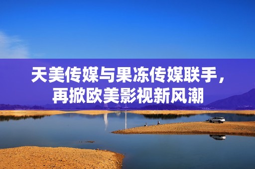 天美传媒与果冻传媒联手，再掀欧美影视新风潮