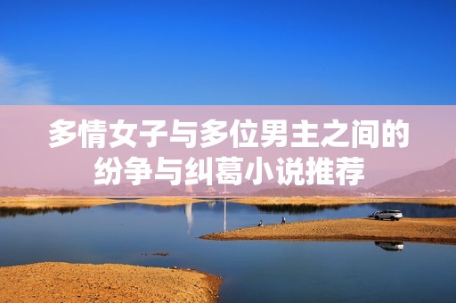 多情女子与多位男主之间的纷争与纠葛小说推荐