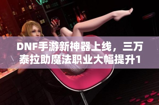 DNF手游新神器上线，三万泰拉助魔法职业大幅提升15%伤害