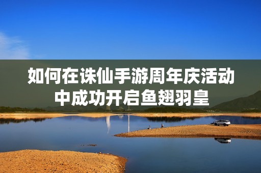 如何在诛仙手游周年庆活动中成功开启鱼翅羽皇