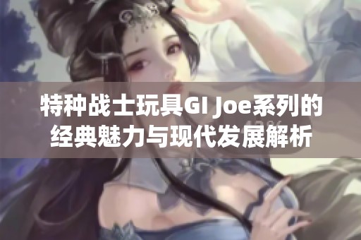 特种战士玩具GI Joe系列的经典魅力与现代发展解析