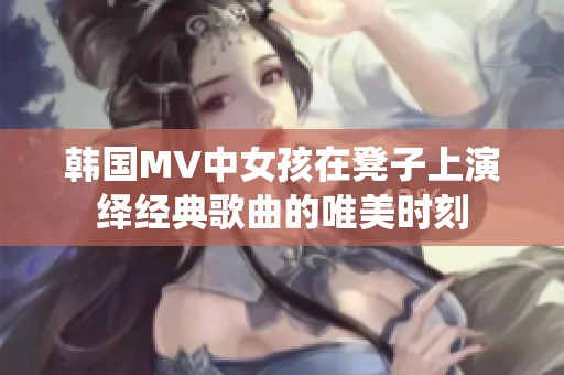 韩国MV中女孩在凳子上演绎经典歌曲的唯美时刻