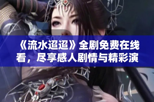 《流水迢迢》全剧免费在线看，尽享感人剧情与精彩演出