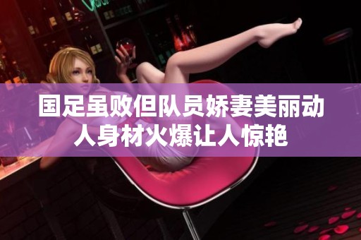 国足虽败但队员娇妻美丽动人身材火爆让人惊艳