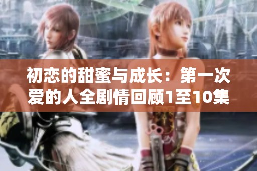 初恋的甜蜜与成长：第一次爱的人全剧情回顾1至10集