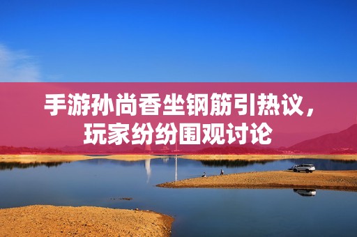 手游孙尚香坐钢筋引热议，玩家纷纷围观讨论