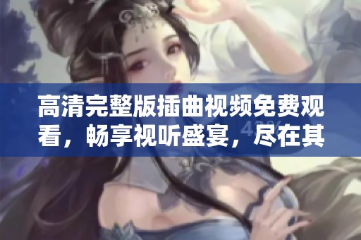 高清完整版插曲视频免费观看，畅享视听盛宴，尽在其中