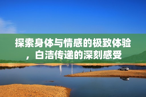 探索身体与情感的极致体验，白洁传递的深刻感受