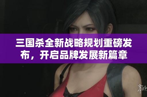 三国杀全新战略规划重磅发布，开启品牌发展新篇章