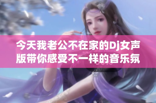今天我老公不在家的Dj女声版带你感受不一样的音乐氛围