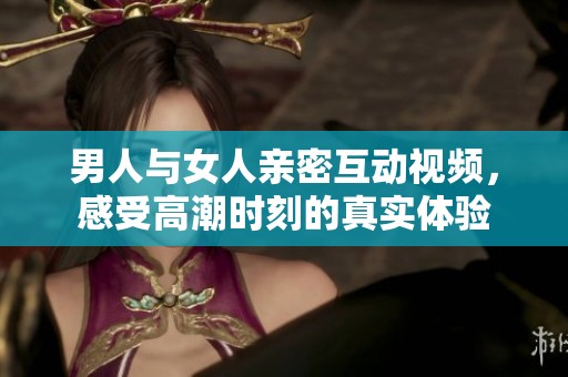 男人与女人亲密互动视频，感受高潮时刻的真实体验