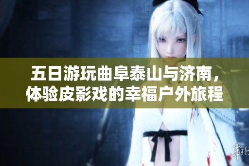 五日游玩曲阜泰山与济南，体验皮影戏的幸福户外旅程