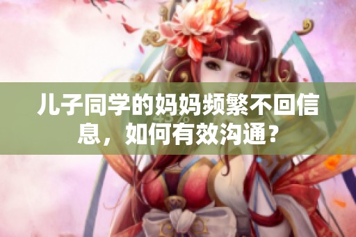 儿子同学的妈妈频繁不回信息，如何有效沟通？