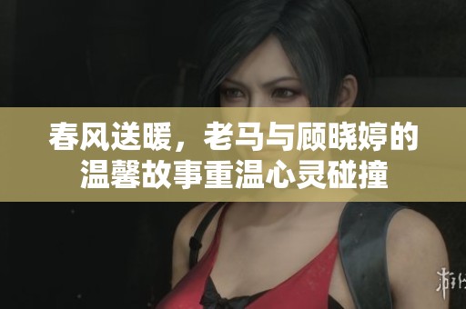 春风送暖，老马与顾晓婷的温馨故事重温心灵碰撞