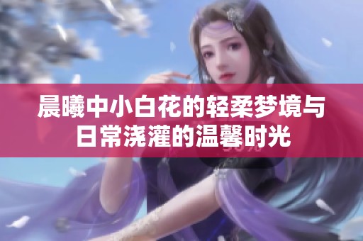 晨曦中小白花的轻柔梦境与日常浇灌的温馨时光
