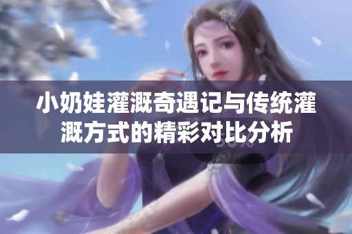 小奶娃灌溉奇遇记与传统灌溉方式的精彩对比分析