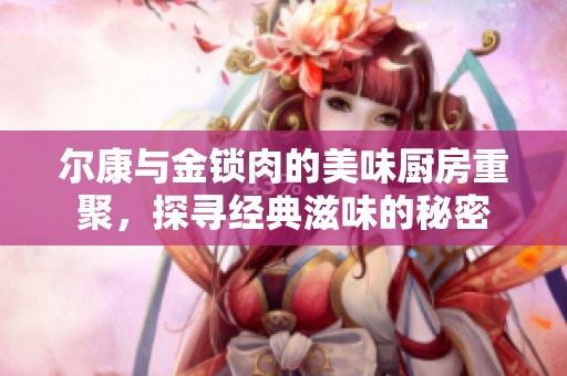 尔康与金锁肉的美味厨房重聚，探寻经典滋味的秘密