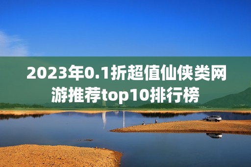 2023年0.1折超值仙侠类网游推荐top10排行榜