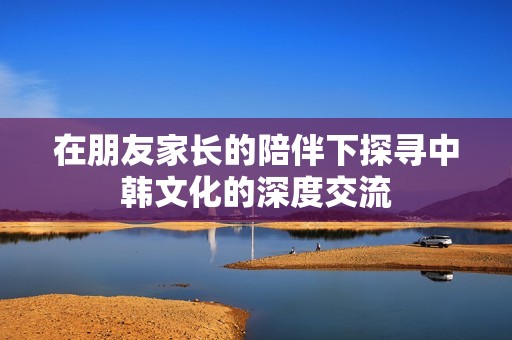 在朋友家长的陪伴下探寻中韩文化的深度交流