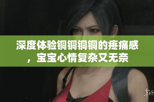 深度体验铜铜铜铜的疼痛感，宝宝心情复杂又无奈
