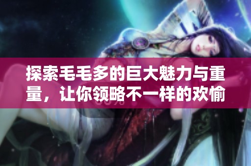 探索毛毛多的巨大魅力与重量，让你领略不一样的欢愉体验