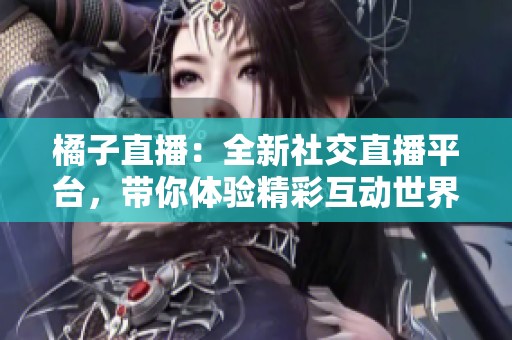 橘子直播：全新社交直播平台，带你体验精彩互动世界