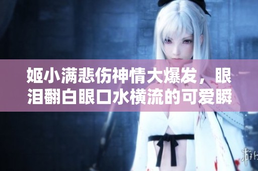 姬小满悲伤神情大爆发，眼泪翻白眼口水横流的可爱瞬间