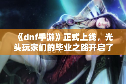 《dnf手游》正式上线，光头玩家们的毕业之路开启了！