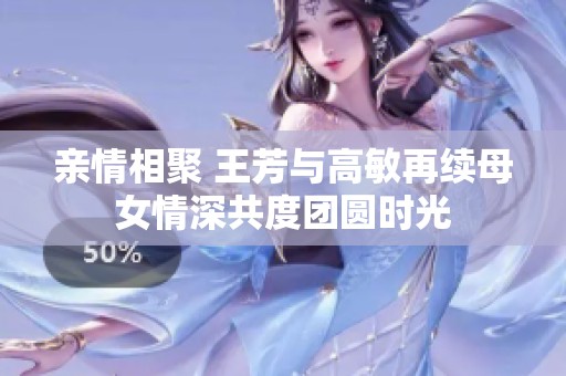 亲情相聚 王芳与高敏再续母女情深共度团圆时光