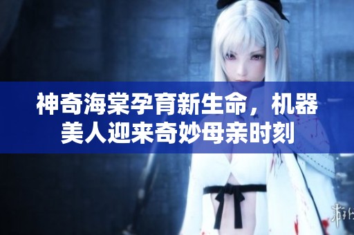 神奇海棠孕育新生命，机器美人迎来奇妙母亲时刻