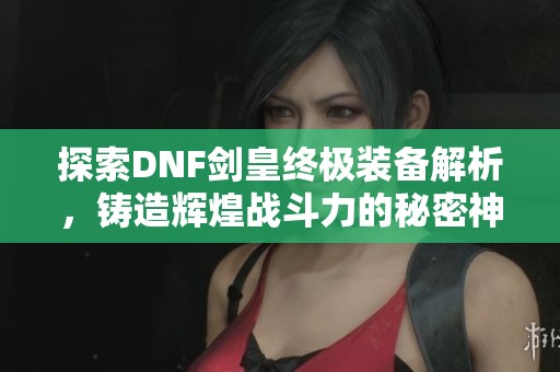 探索DNF剑皇终极装备解析，铸造辉煌战斗力的秘密神器