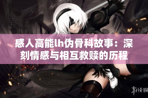 感人高能lh伪骨科故事：深刻情感与相互救赎的历程