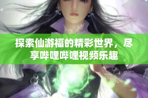 探索仙游福的精彩世界，尽享哔哩哔哩视频乐趣