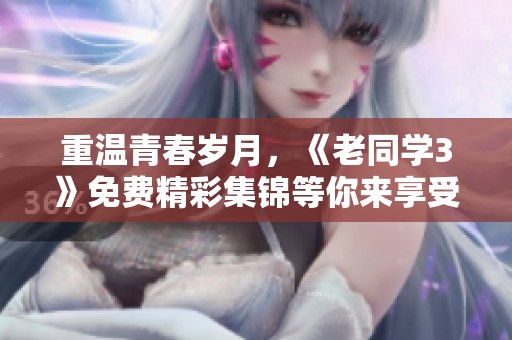 重温青春岁月，《老同学3》免费精彩集锦等你来享受