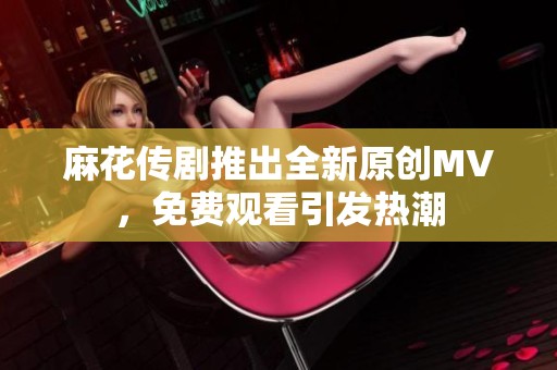麻花传剧推出全新原创MV，免费观看引发热潮