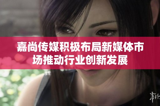 嘉尚传媒积极布局新媒体市场推动行业创新发展