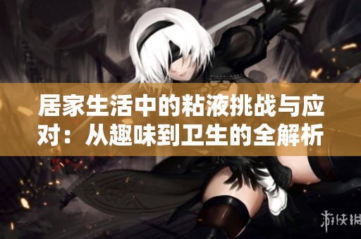 居家生活中的粘液挑战与应对：从趣味到卫生的全解析