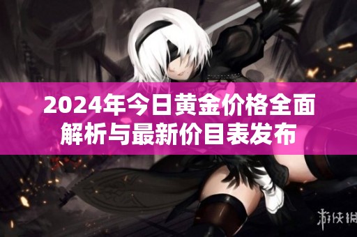 2024年今日黄金价格全面解析与最新价目表发布