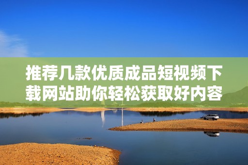 推荐几款优质成品短视频下载网站助你轻松获取好内容