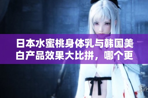 日本水蜜桃身体乳与韩国美白产品效果大比拼，哪个更适合你？