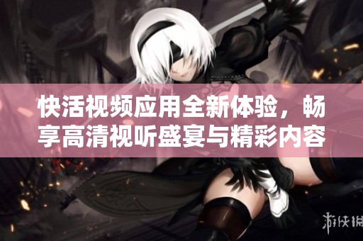 快活视频应用全新体验，畅享高清视听盛宴与精彩内容
